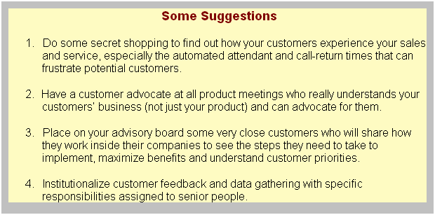 Text Box: Some Suggestions
1.&nbsp;&nbsp;&nbsp;&nbsp;&nbsp; Do some secret shopping to find out how your customers experience your sales and service, especially the automated attendant and call-return times that can frustrate potential customers.
2.&nbsp;&nbsp;&nbsp;&nbsp; Have a customer advocate at all product meetings who really understands your customers� business (not just your product) and can advocate for them.
3.&nbsp;&nbsp;&nbsp;&nbsp;&nbsp; Place on your advisory board some very close customers who will share how they work inside their companies to see the steps they need to take to implement, maximize benefits and understand customer priorities.
4.&nbsp;&nbsp;&nbsp;&nbsp;&nbsp; Institutionalize customer feedback and data gathering with specific responsibilities assigned to senior people.
